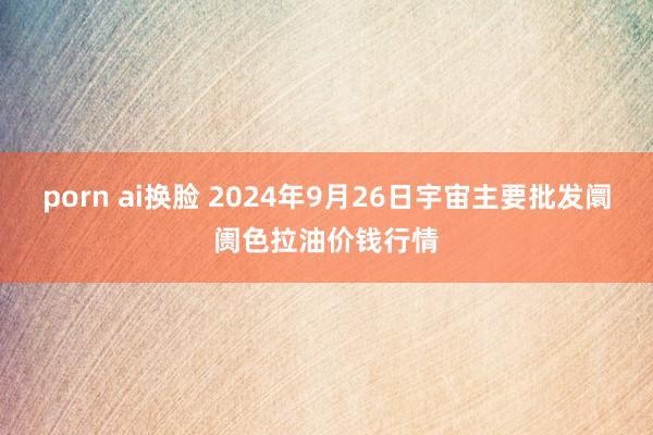 porn ai换脸 2024年9月26日宇宙主要批发阛阓色拉油价钱行情