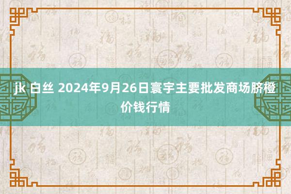 jk 白丝 2024年9月26日寰宇主要批发商场脐橙价钱行情