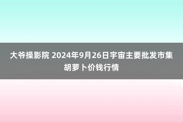 大爷操影院 2024年9月26日宇宙主要批发市集胡萝卜价钱行情