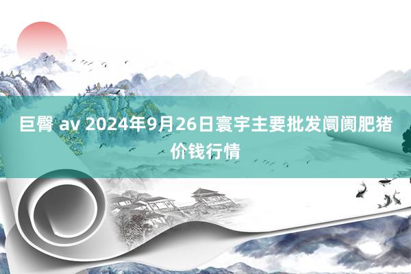 巨臀 av 2024年9月26日寰宇主要批发阛阓肥猪价钱行情