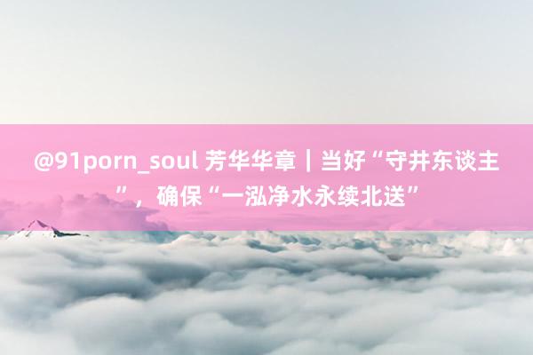 @91porn_soul 芳华华章｜当好“守井东谈主”，确保“一泓净水永续北送”