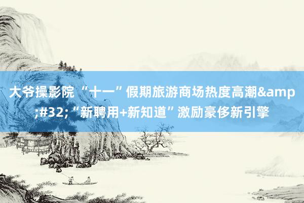 大爷操影院 “十一”假期旅游商场热度高潮&#32;“新聘用+新知道”激励豪侈新引擎