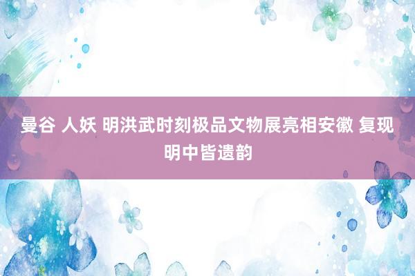 曼谷 人妖 明洪武时刻极品文物展亮相安徽 复现明中皆遗韵