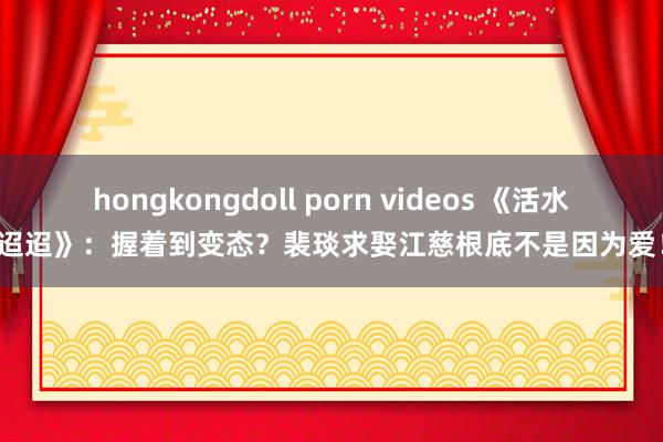 hongkongdoll porn videos 《活水迢迢》：握着到变态？裴琰求娶江慈根底不是因为爱！