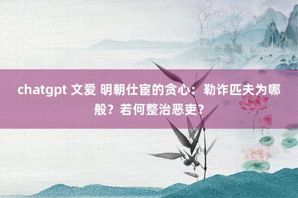 chatgpt 文爱 明朝仕宦的贪心：勒诈匹夫为哪般？若何整治恶吏？