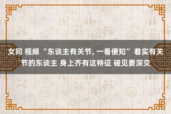 女同 视频 “东谈主有关节， 一看便知” 着实有关节的东谈主 身上齐有这特征 碰见要深交