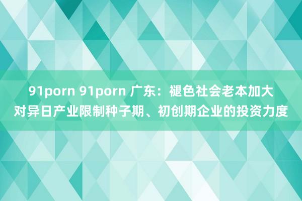 91porn 91porn 广东：褪色社会老本加大对异日产业限制种子期、初创期企业的投资力度