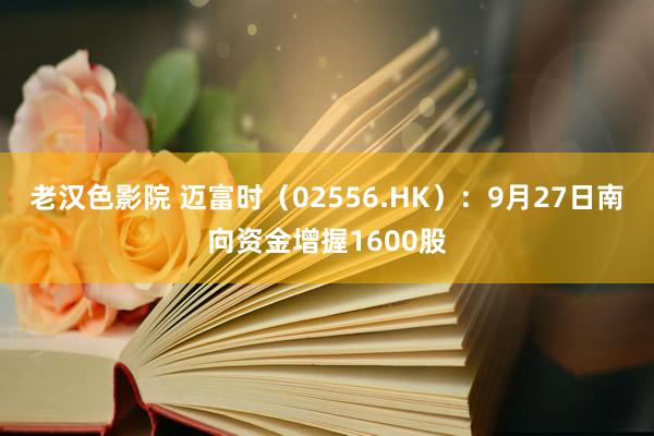 老汉色影院 迈富时（02556.HK）：9月27日南向资金增握1600股