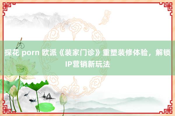 探花 porn 欧派《装家门诊》重塑装修体验，解锁IP营销新玩法