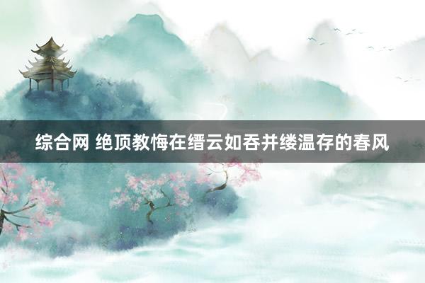 综合网 绝顶教悔在缙云如吞并缕温存的春风