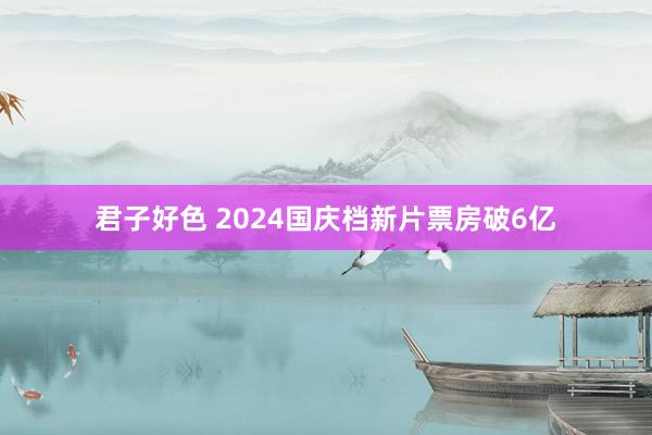 君子好色 2024国庆档新片票房破6亿