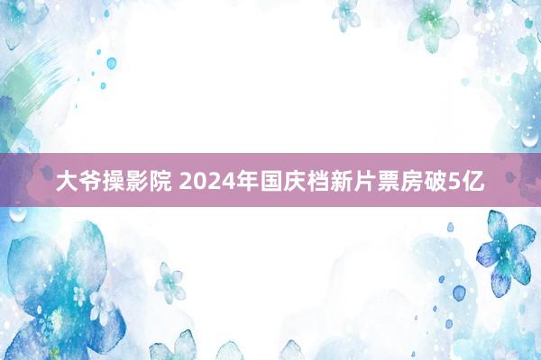 大爷操影院 2024年国庆档新片票房破5亿