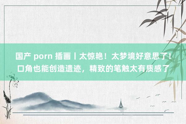 国产 porn 插画丨太惊艳！太梦境好意思了！口角也能创造遗迹，精致的笔触太有质感了