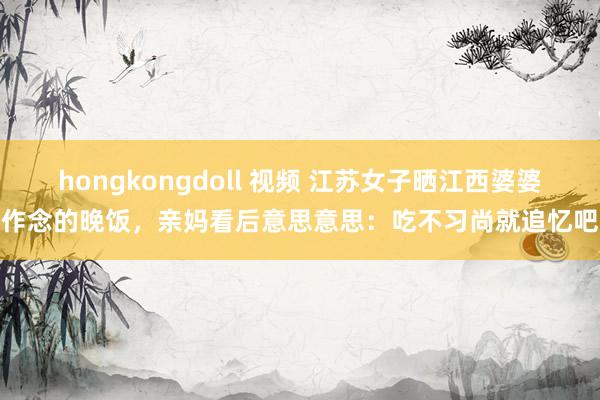 hongkongdoll 视频 江苏女子晒江西婆婆作念的晚饭，亲妈看后意思意思：吃不习尚就追忆吧