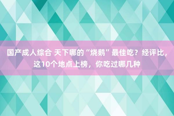 国产成人综合 天下哪的“烧鹅”最佳吃？经评比，这10个地点上榜，你吃过哪几种