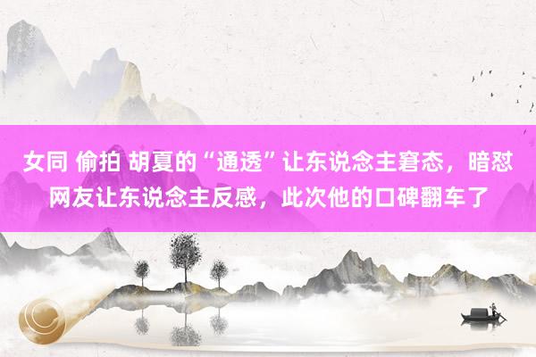 女同 偷拍 胡夏的“通透”让东说念主窘态，暗怼网友让东说念主反感，此次他的口碑翻车了