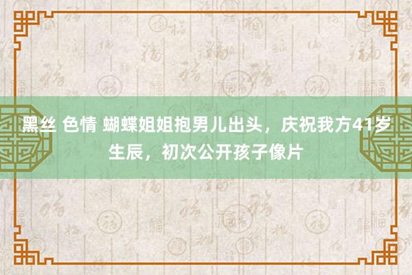 黑丝 色情 蝴蝶姐姐抱男儿出头，庆祝我方41岁生辰，初次公开孩子像片