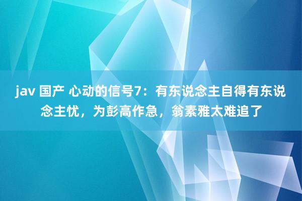 jav 国产 心动的信号7：有东说念主自得有东说念主忧，为彭高作急，翁素雅太难追了