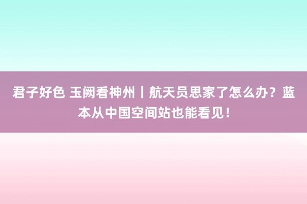 君子好色 玉阙看神州丨航天员思家了怎么办？蓝本从中国空间站也能看见！