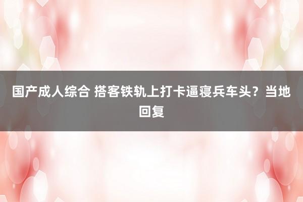 国产成人综合 搭客铁轨上打卡逼寝兵车头？当地回复