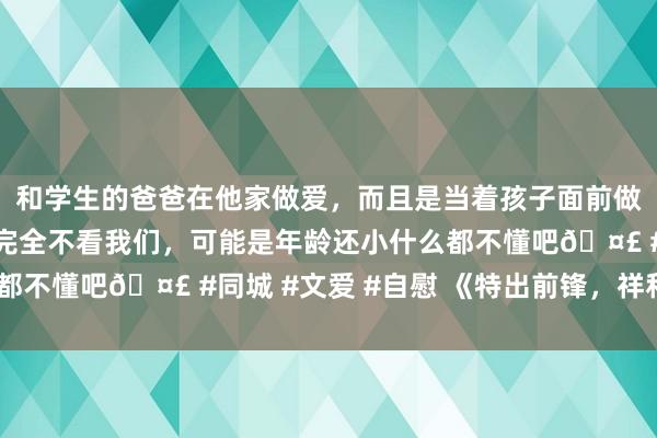 和学生的爸爸在他家做爱，而且是当着孩子面前做爱，太刺激了，孩子完全不看我们，可能是年龄还小什么都不懂吧🤣 #同城 #文爱 #自慰 《特出前锋，祥和同业》