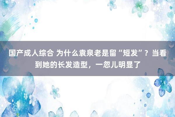 国产成人综合 为什么袁泉老是留“短发”？当看到她的长发造型，一忽儿明显了