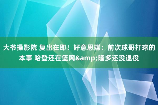 大爷操影院 复出在即！好意思媒：前次球哥打球的本事 哈登还在篮网&隆多还没退役