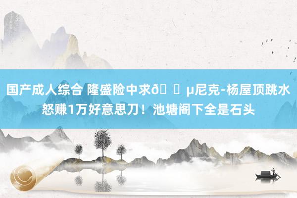 国产成人综合 隆盛险中求💵尼克-杨屋顶跳水怒赚1万好意思刀！池塘阁下全是石头