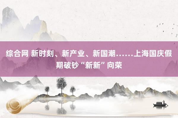 综合网 新时刻、新产业、新国潮……上海国庆假期破钞“新新”向荣