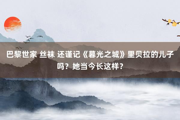 巴黎世家 丝袜 还谨记《暮光之城》里贝拉的儿子吗？她当今长这样？