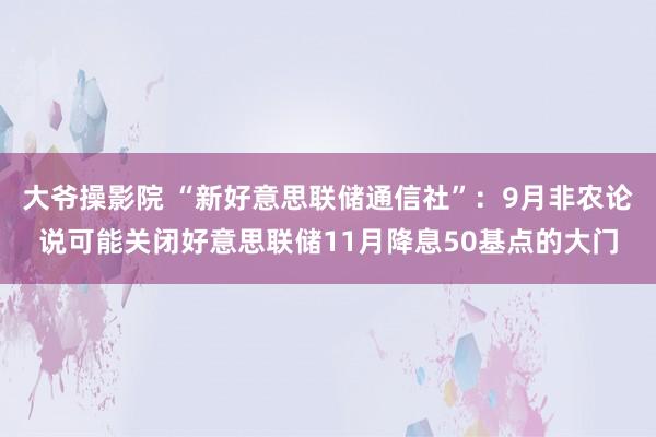 大爷操影院 “新好意思联储通信社”：9月非农论说可能关闭好意思联储11月降息50基点的大门