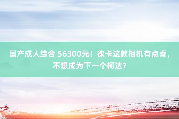 国产成人综合 56300元！徕卡这款相机有点香，不想成为下一个柯达？