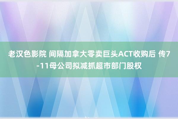 老汉色影院 间隔加拿大零卖巨头ACT收购后 传7-11母公司拟减抓超市部门股权