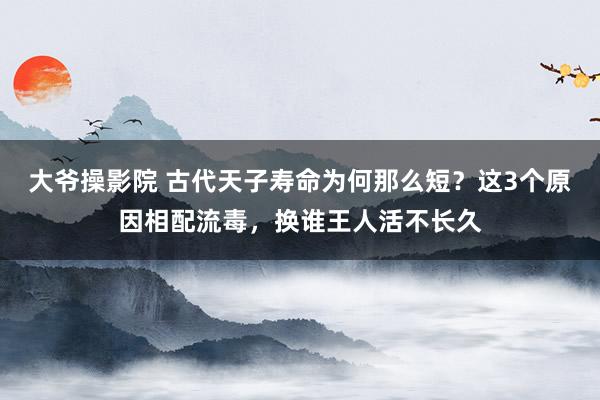 大爷操影院 古代天子寿命为何那么短？这3个原因相配流毒，换谁王人活不长久