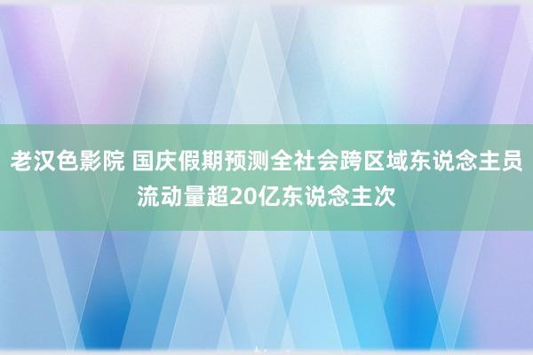 老汉色影院 国庆假期预测全社会跨区域东说念主员流动量超20亿东说念主次