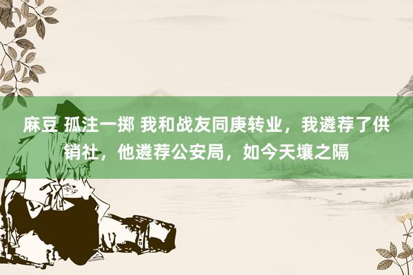 麻豆 孤注一掷 我和战友同庚转业，我遴荐了供销社，他遴荐公安局，如今天壤之隔