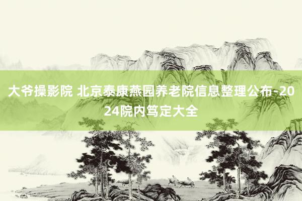 大爷操影院 北京泰康燕园养老院信息整理公布-2024院内笃定大全