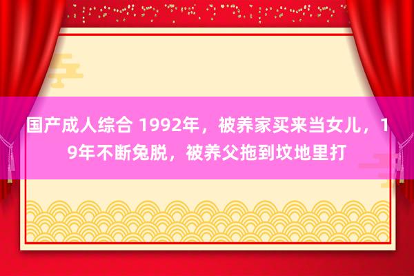 国产成人综合 1992年，被养家买来当女儿，19年不断兔脱，被养父拖到坟地里打