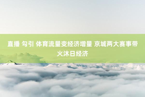 直播 勾引 体育流量变经济增量 京城两大赛事带火沐日经济