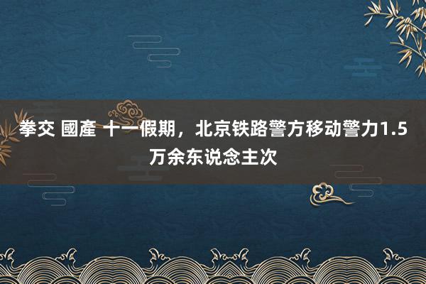 拳交 國產 十一假期，北京铁路警方移动警力1.5万余东说念主次