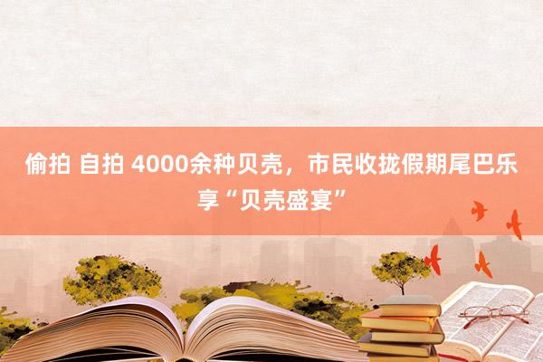 偷拍 自拍 4000余种贝壳，市民收拢假期尾巴乐享“贝壳盛宴”