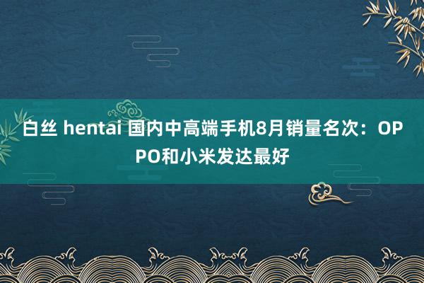 白丝 hentai 国内中高端手机8月销量名次：OPPO和小米发达最好