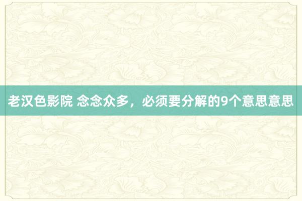 老汉色影院 念念众多，必须要分解的9个意思意思