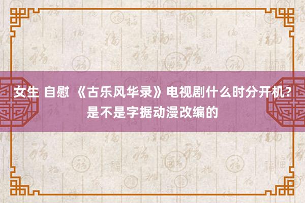 女生 自慰 《古乐风华录》电视剧什么时分开机？是不是字据动漫改编的