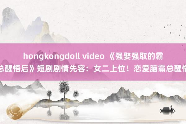 hongkongdoll video 《强娶强取的霸总醒悟后》短剧剧情先容：女二上位！恋爱脑霸总醒悟