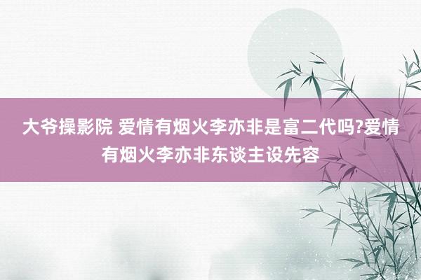 大爷操影院 爱情有烟火李亦非是富二代吗?爱情有烟火李亦非东谈主设先容