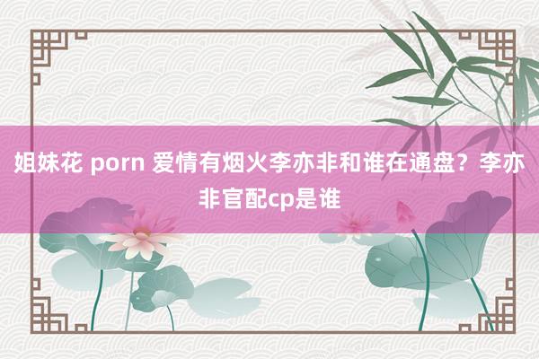 姐妹花 porn 爱情有烟火李亦非和谁在通盘？李亦非官配cp是谁