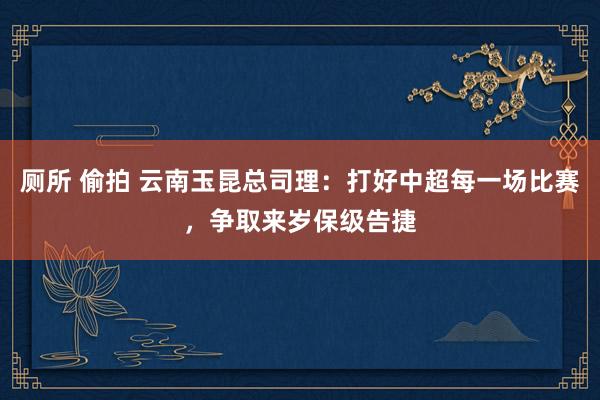 厕所 偷拍 云南玉昆总司理：打好中超每一场比赛，争取来岁保级告捷