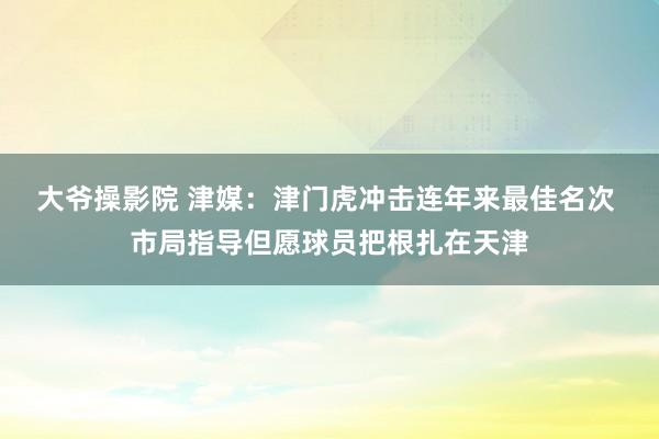 大爷操影院 津媒：津门虎冲击连年来最佳名次 市局指导但愿球员把根扎在天津