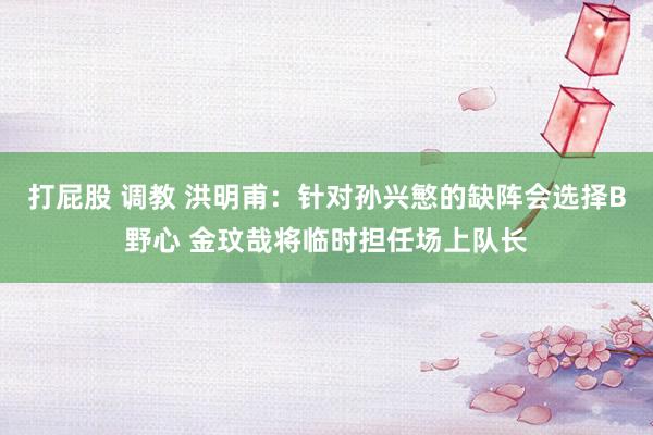 打屁股 调教 洪明甫：针对孙兴慜的缺阵会选择B野心 金玟哉将临时担任场上队长